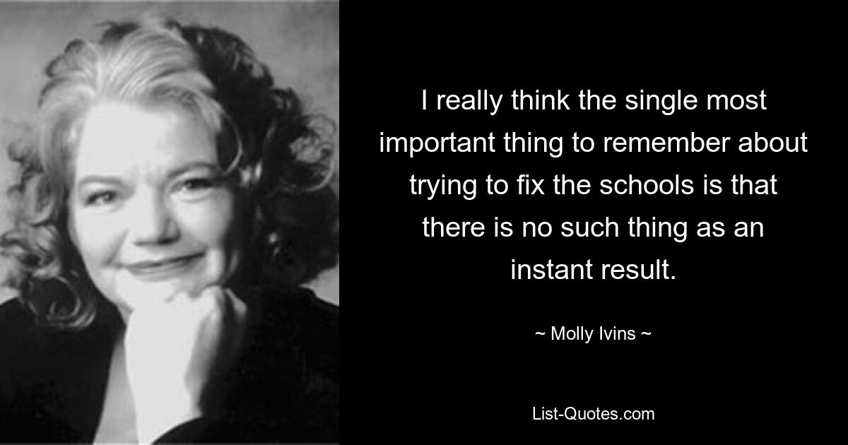 I really think the single most important thing to remember about trying to fix the schools is that there is no such thing as an instant result. — © Molly Ivins