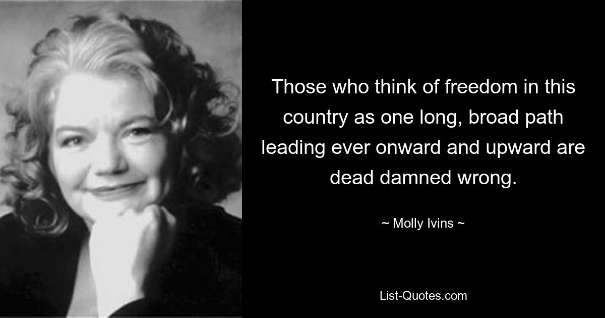 Those who think of freedom in this country as one long, broad path leading ever onward and upward are dead damned wrong. — © Molly Ivins