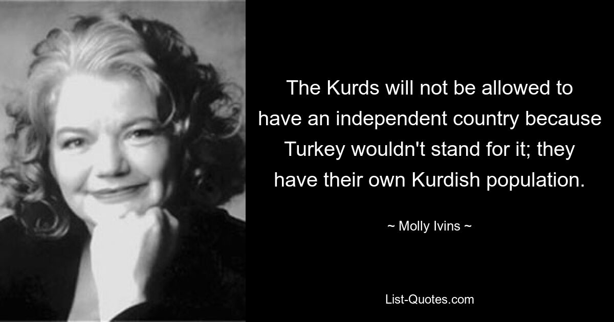 The Kurds will not be allowed to have an independent country because Turkey wouldn't stand for it; they have their own Kurdish population. — © Molly Ivins