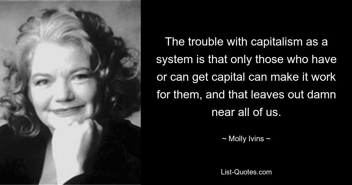 The trouble with capitalism as a system is that only those who have or can get capital can make it work for them, and that leaves out damn near all of us. — © Molly Ivins