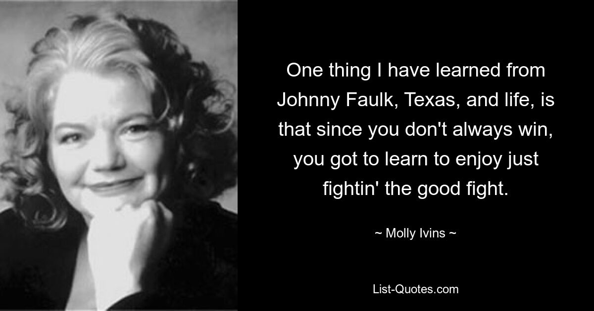 One thing I have learned from Johnny Faulk, Texas, and life, is that since you don't always win, you got to learn to enjoy just fightin' the good fight. — © Molly Ivins