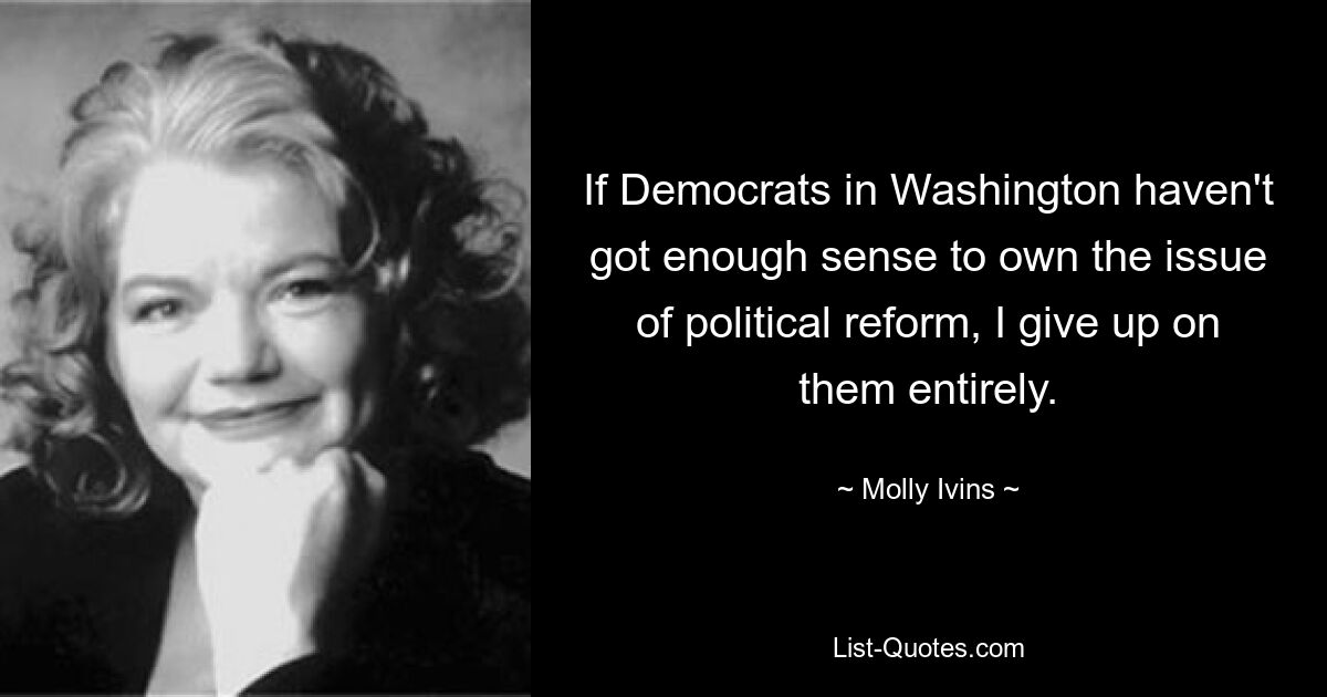 If Democrats in Washington haven't got enough sense to own the issue of political reform, I give up on them entirely. — © Molly Ivins