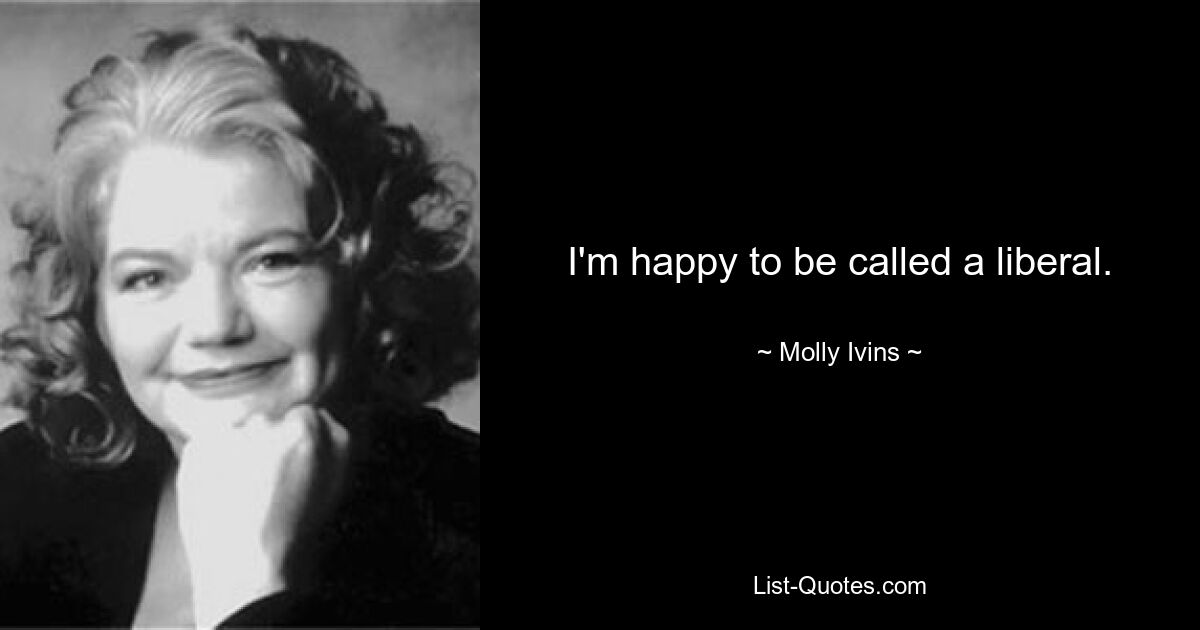 I'm happy to be called a liberal. — © Molly Ivins