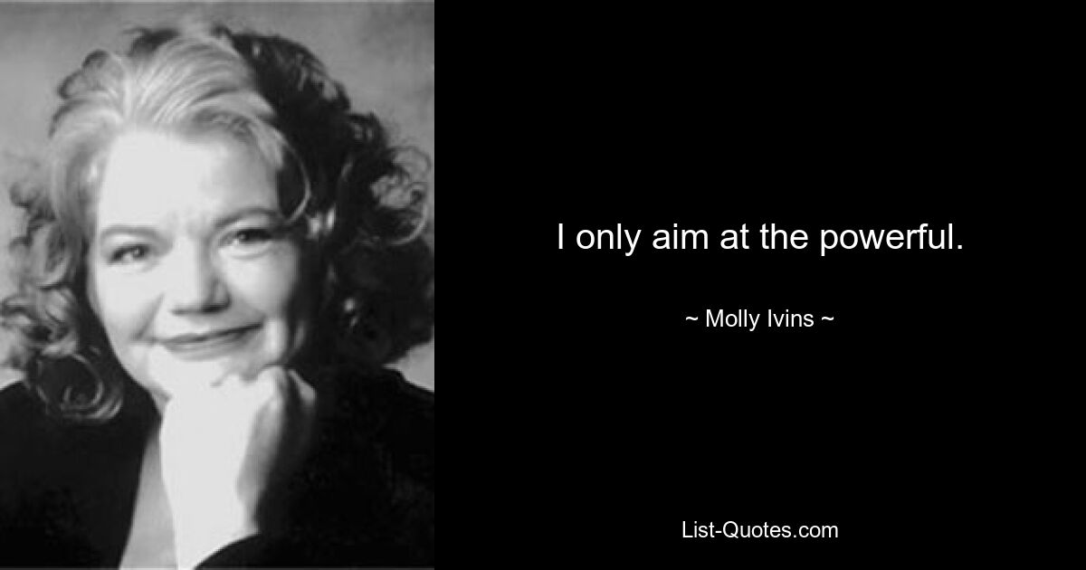 I only aim at the powerful. — © Molly Ivins