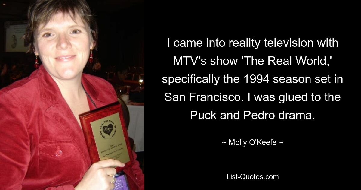 I came into reality television with MTV's show 'The Real World,' specifically the 1994 season set in San Francisco. I was glued to the Puck and Pedro drama. — © Molly O'Keefe