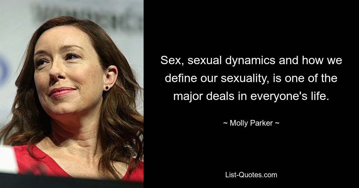 Sex, sexual dynamics and how we define our sexuality, is one of the major deals in everyone's life. — © Molly Parker