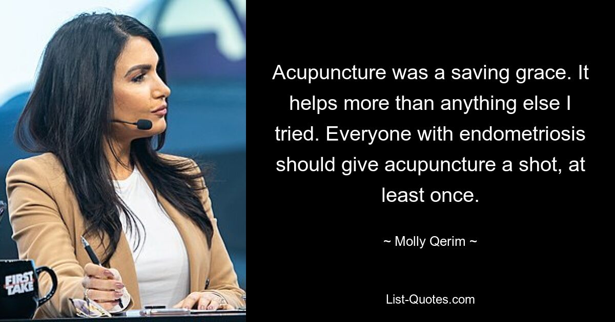 Acupuncture was a saving grace. It helps more than anything else I tried. Everyone with endometriosis should give acupuncture a shot, at least once. — © Molly Qerim