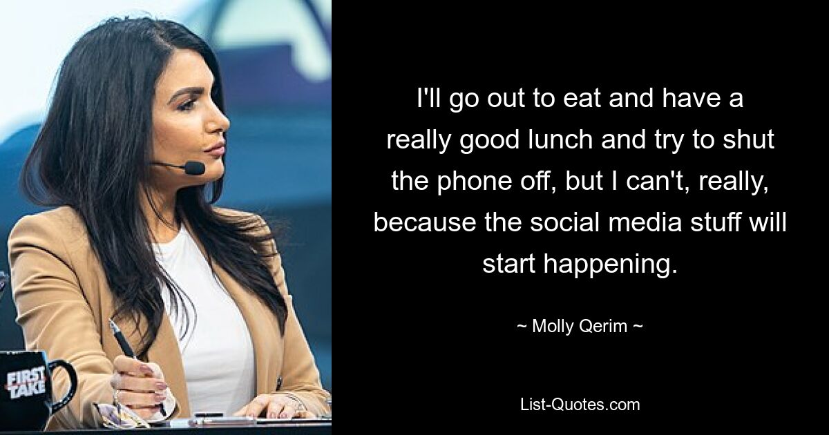 I'll go out to eat and have a really good lunch and try to shut the phone off, but I can't, really, because the social media stuff will start happening. — © Molly Qerim