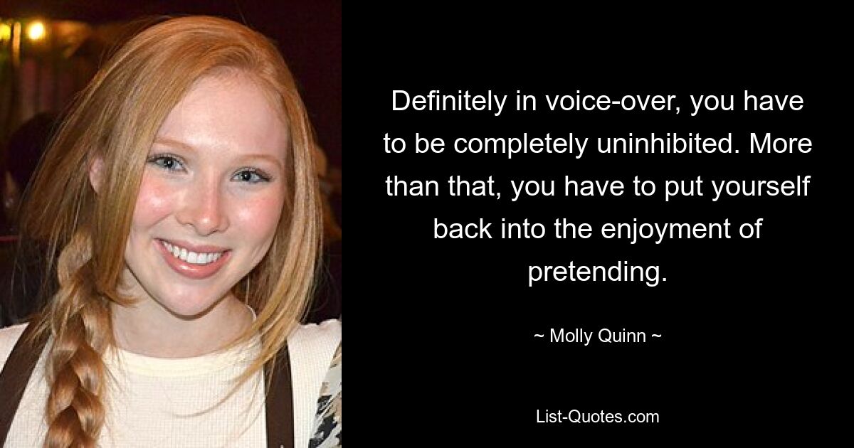 Definitely in voice-over, you have to be completely uninhibited. More than that, you have to put yourself back into the enjoyment of pretending. — © Molly Quinn