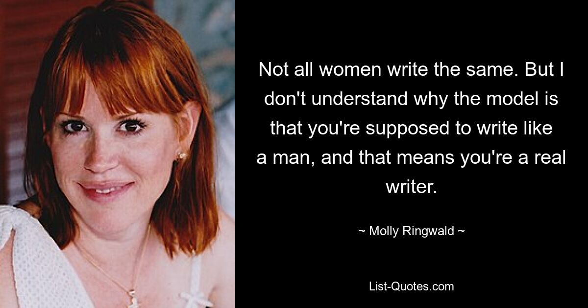 Not all women write the same. But I don't understand why the model is that you're supposed to write like a man, and that means you're a real writer. — © Molly Ringwald