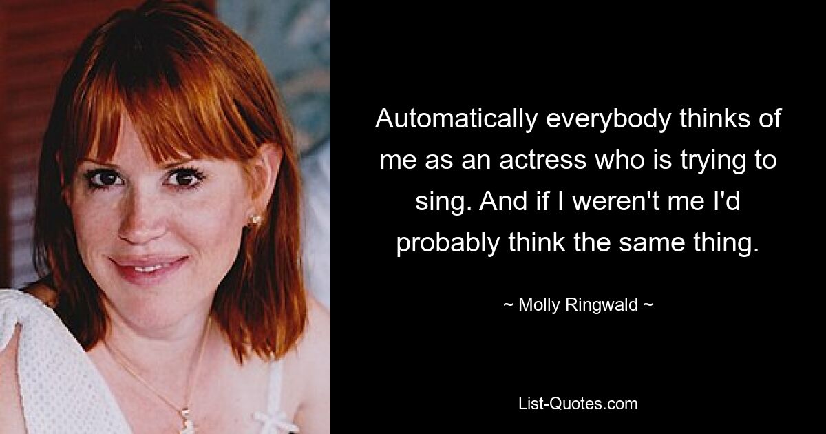 Automatically everybody thinks of me as an actress who is trying to sing. And if I weren't me I'd probably think the same thing. — © Molly Ringwald