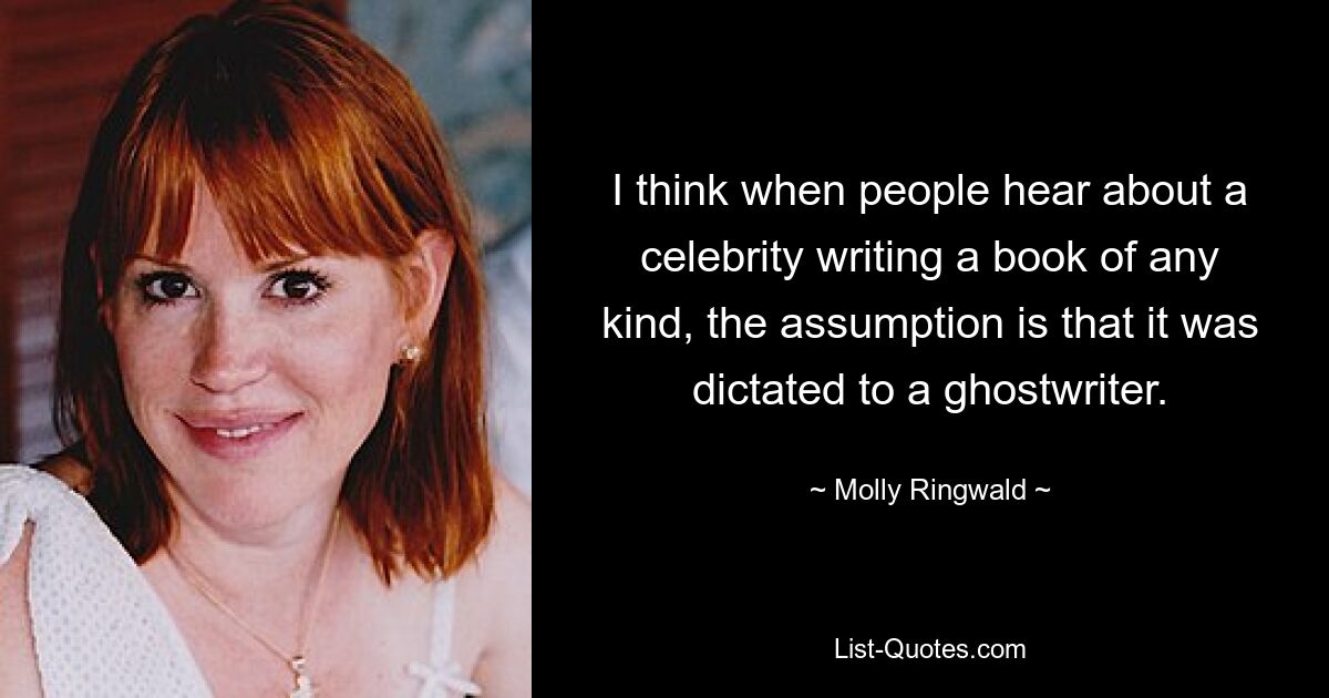 I think when people hear about a celebrity writing a book of any kind, the assumption is that it was dictated to a ghostwriter. — © Molly Ringwald