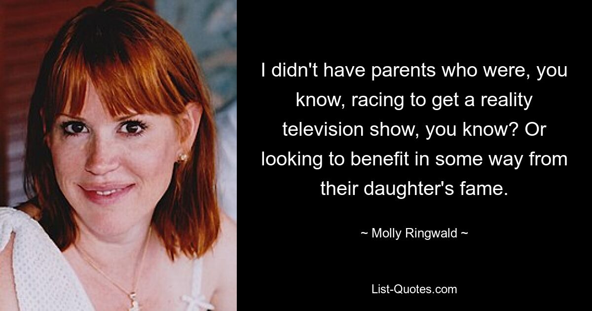 I didn't have parents who were, you know, racing to get a reality television show, you know? Or looking to benefit in some way from their daughter's fame. — © Molly Ringwald