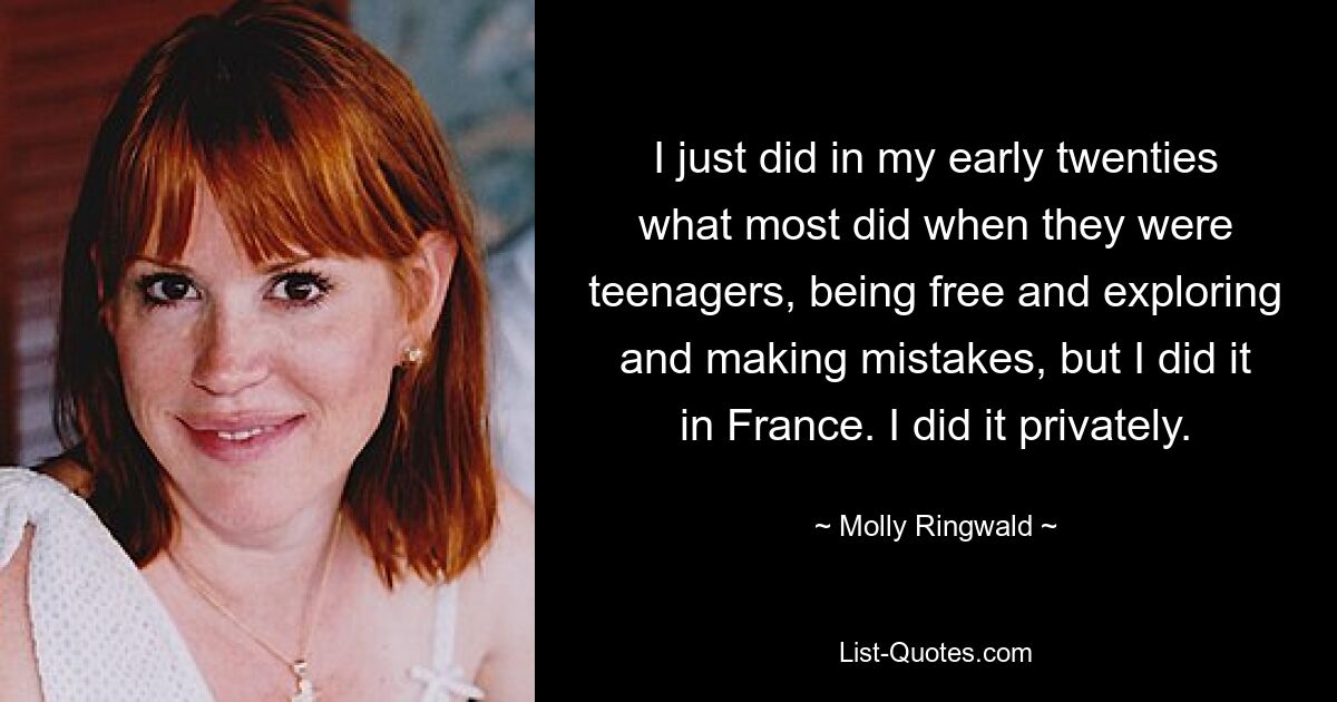 I just did in my early twenties what most did when they were teenagers, being free and exploring and making mistakes, but I did it in France. I did it privately. — © Molly Ringwald