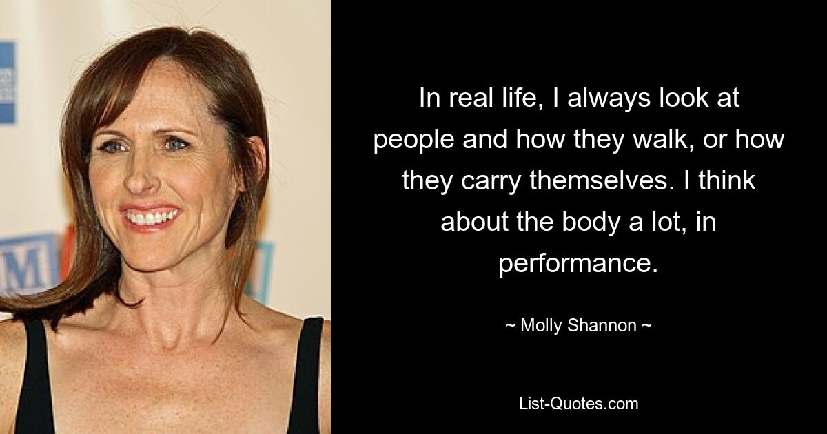 In real life, I always look at people and how they walk, or how they carry themselves. I think about the body a lot, in performance. — © Molly Shannon