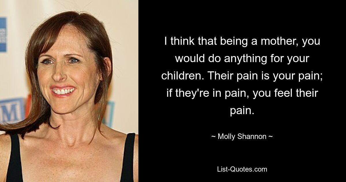 I think that being a mother, you would do anything for your children. Their pain is your pain; if they're in pain, you feel their pain. — © Molly Shannon