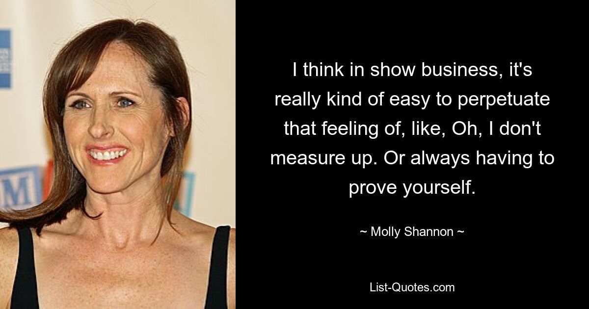 I think in show business, it's really kind of easy to perpetuate that feeling of, like, Oh, I don't measure up. Or always having to prove yourself. — © Molly Shannon