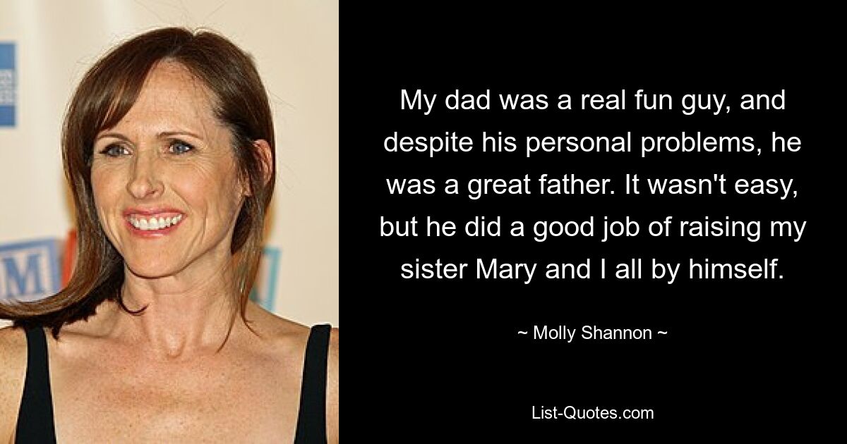 My dad was a real fun guy, and despite his personal problems, he was a great father. It wasn't easy, but he did a good job of raising my sister Mary and I all by himself. — © Molly Shannon