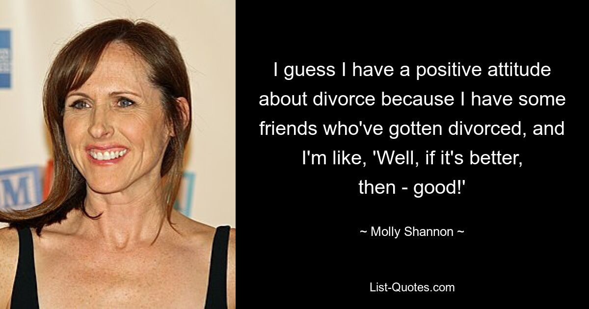 I guess I have a positive attitude about divorce because I have some friends who've gotten divorced, and I'm like, 'Well, if it's better, then - good!' — © Molly Shannon