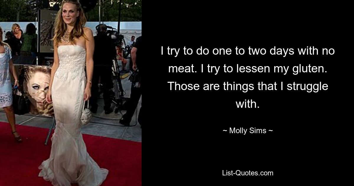 I try to do one to two days with no meat. I try to lessen my gluten. Those are things that I struggle with. — © Molly Sims