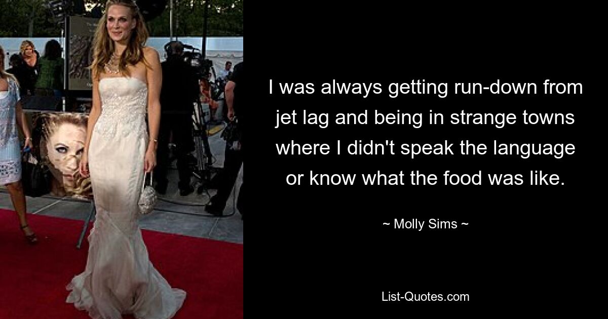 I was always getting run-down from jet lag and being in strange towns where I didn't speak the language or know what the food was like. — © Molly Sims