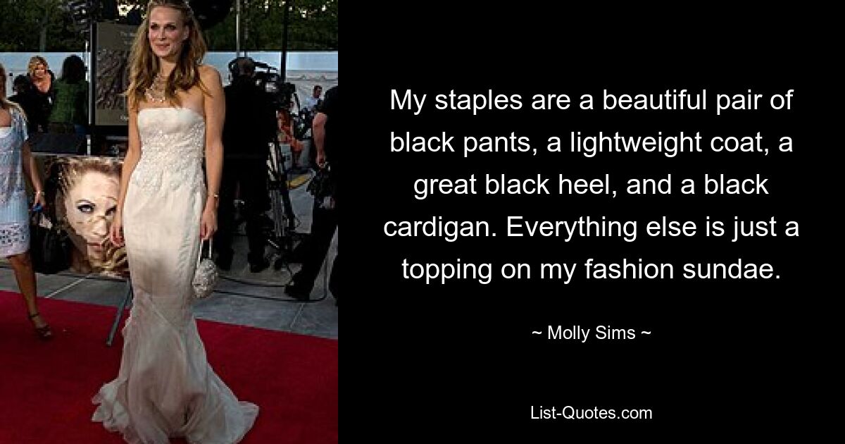 My staples are a beautiful pair of black pants, a lightweight coat, a great black heel, and a black cardigan. Everything else is just a topping on my fashion sundae. — © Molly Sims