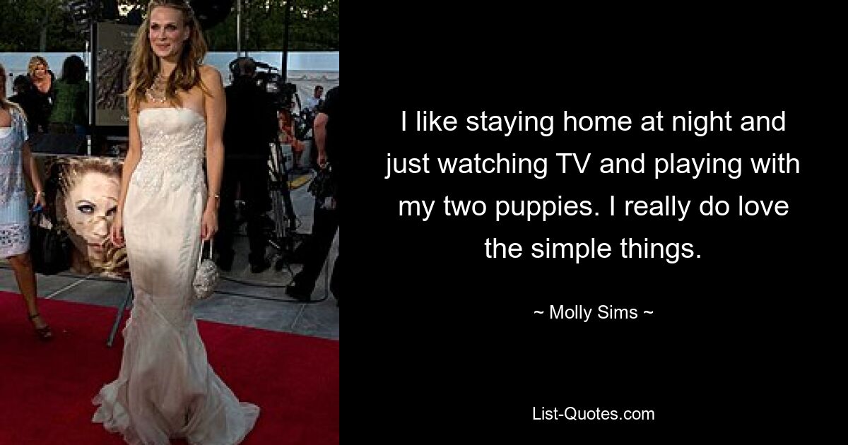 I like staying home at night and just watching TV and playing with my two puppies. I really do love the simple things. — © Molly Sims