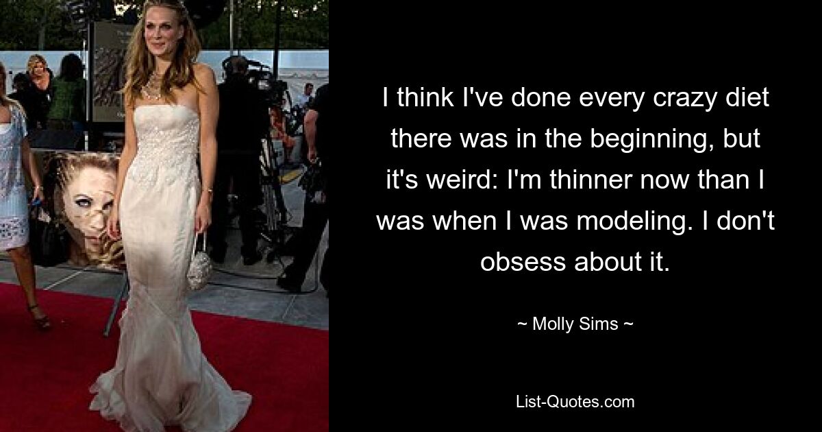 I think I've done every crazy diet there was in the beginning, but it's weird: I'm thinner now than I was when I was modeling. I don't obsess about it. — © Molly Sims