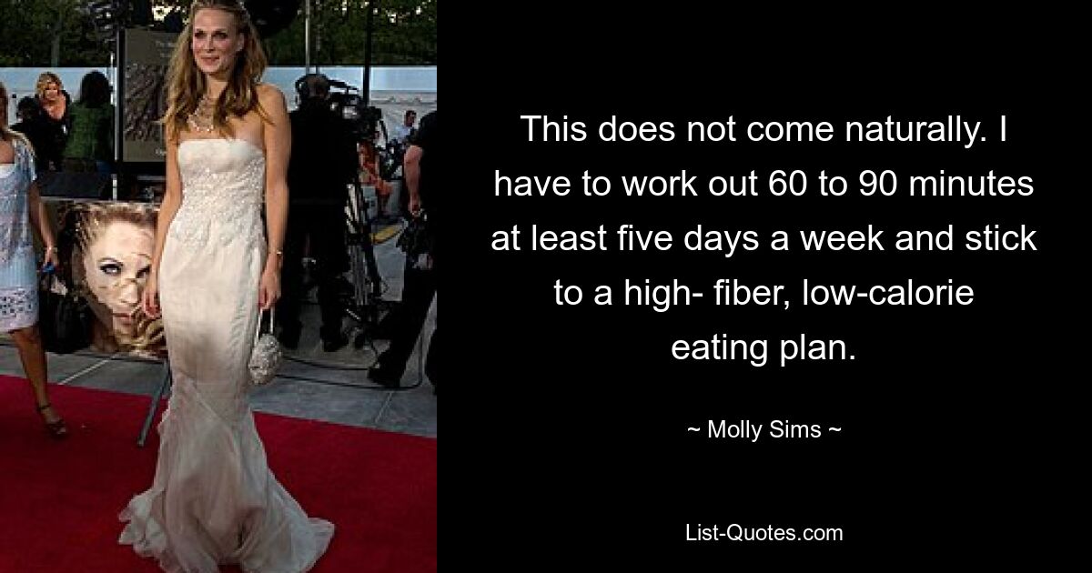 This does not come naturally. I have to work out 60 to 90 minutes at least five days a week and stick to a high- fiber, low-calorie eating plan. — © Molly Sims