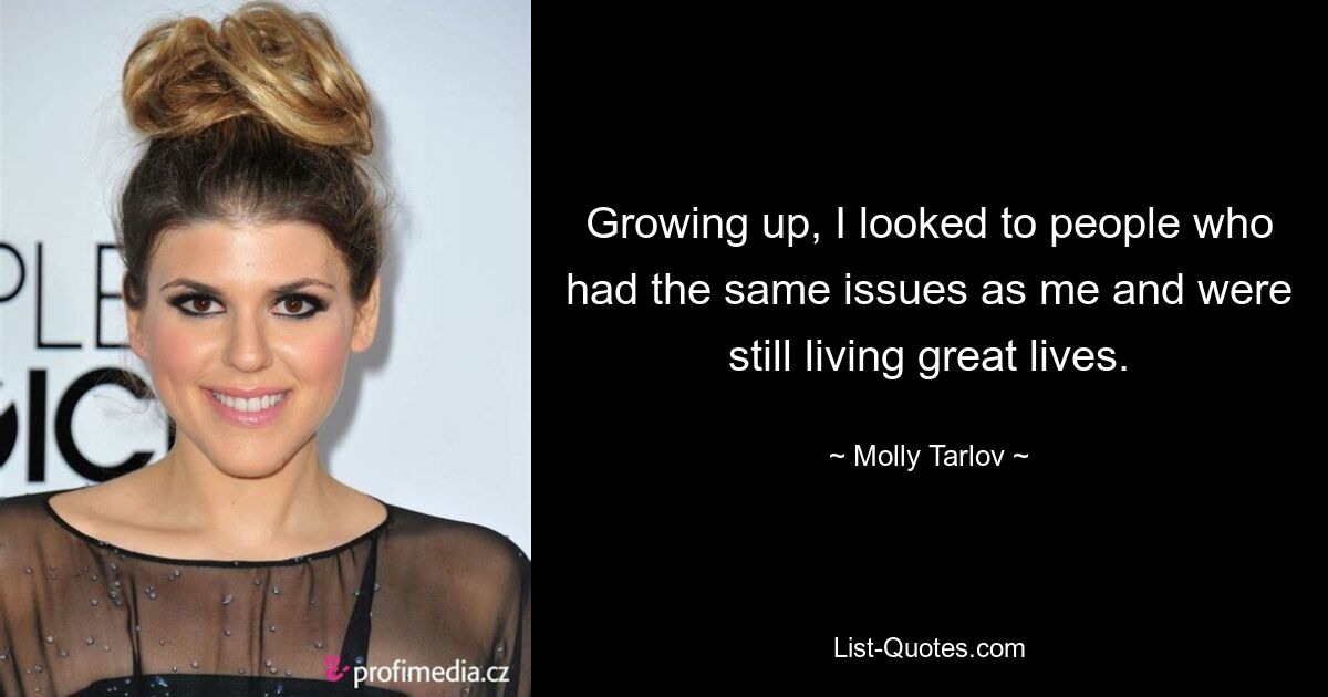 Growing up, I looked to people who had the same issues as me and were still living great lives. — © Molly Tarlov