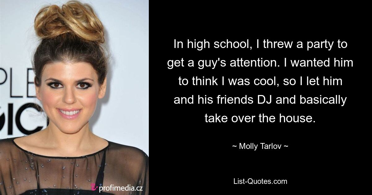 In high school, I threw a party to get a guy's attention. I wanted him to think I was cool, so I let him and his friends DJ and basically take over the house. — © Molly Tarlov