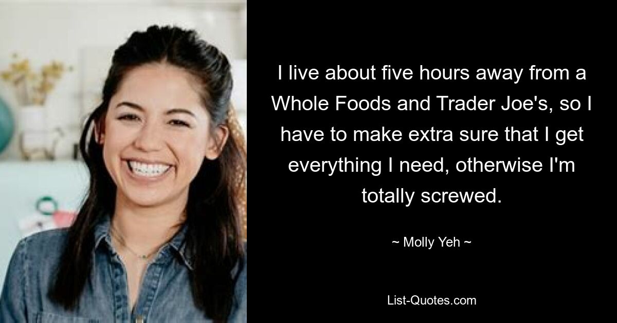 I live about five hours away from a Whole Foods and Trader Joe's, so I have to make extra sure that I get everything I need, otherwise I'm totally screwed. — © Molly Yeh