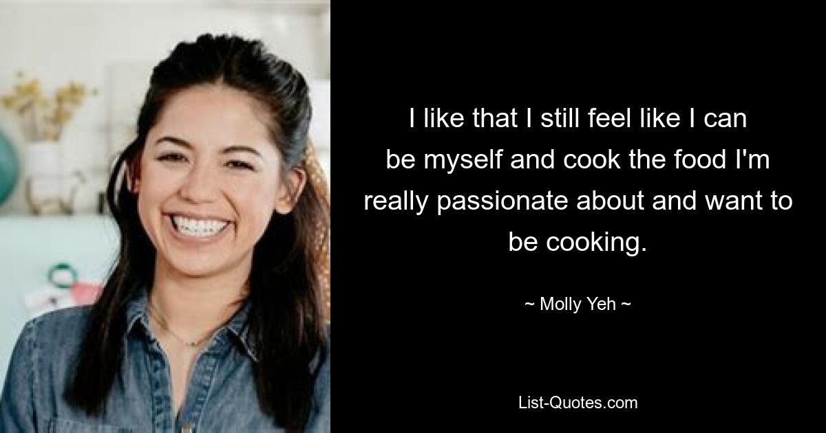 I like that I still feel like I can be myself and cook the food I'm really passionate about and want to be cooking. — © Molly Yeh