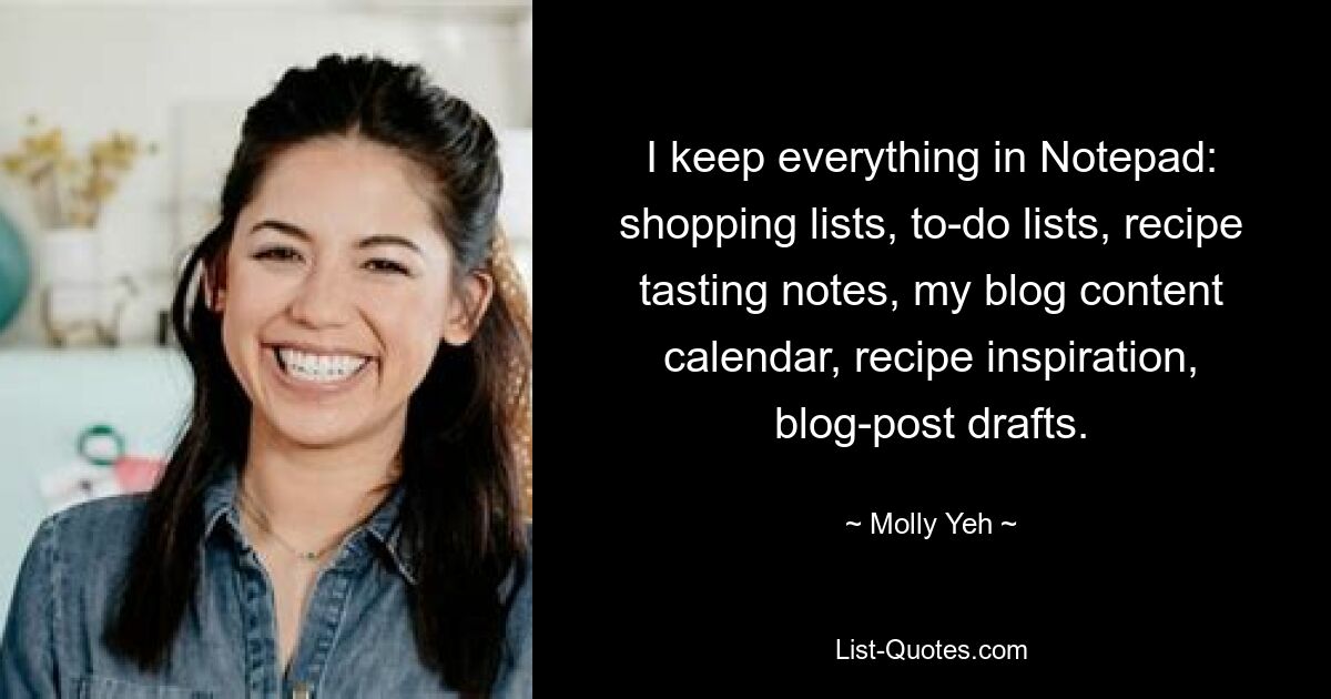 I keep everything in Notepad: shopping lists, to-do lists, recipe tasting notes, my blog content calendar, recipe inspiration, blog-post drafts. — © Molly Yeh