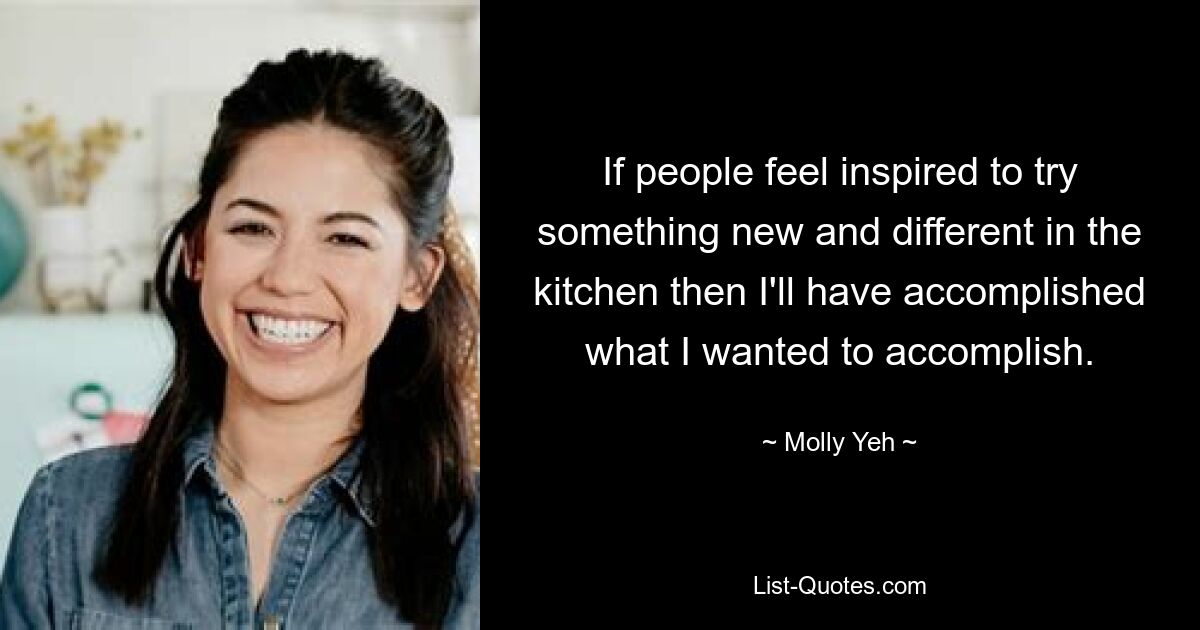 If people feel inspired to try something new and different in the kitchen then I'll have accomplished what I wanted to accomplish. — © Molly Yeh