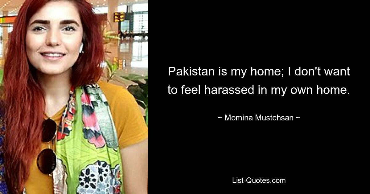 Pakistan is my home; I don't want to feel harassed in my own home. — © Momina Mustehsan