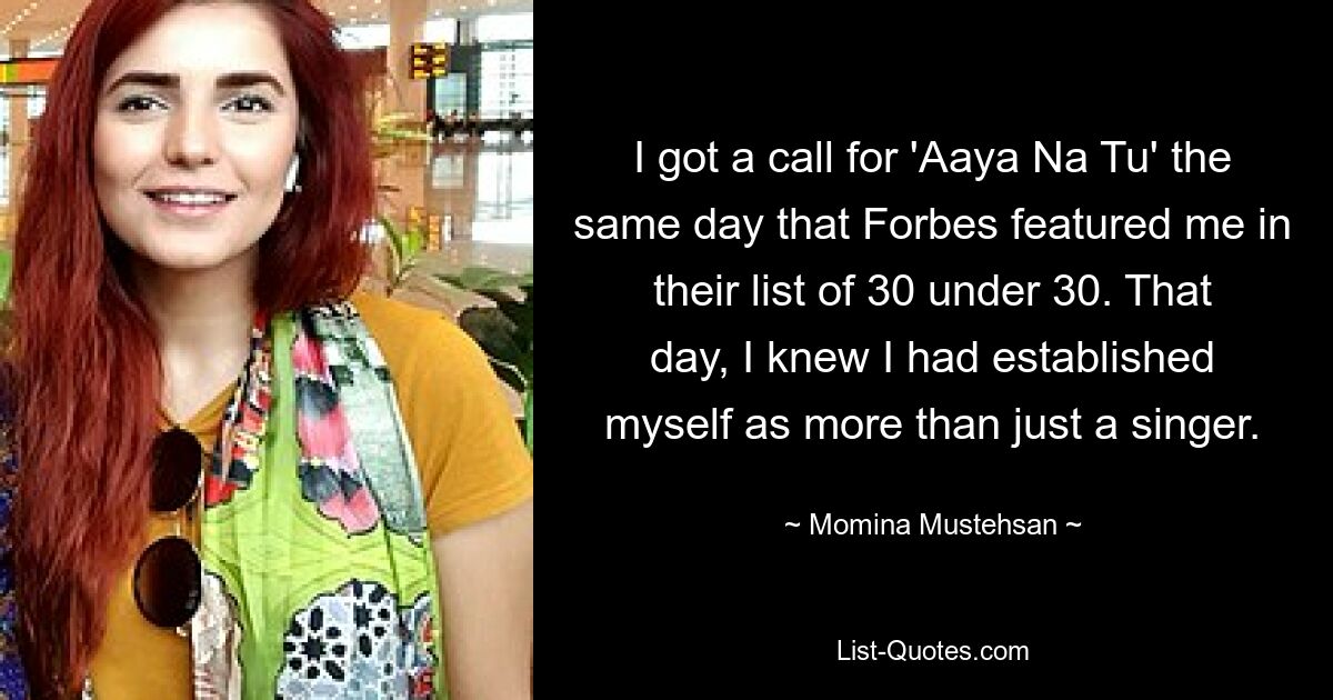 I got a call for 'Aaya Na Tu' the same day that Forbes featured me in their list of 30 under 30. That day, I knew I had established myself as more than just a singer. — © Momina Mustehsan