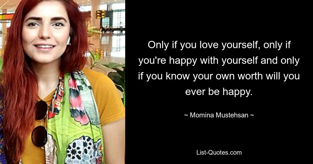 Only if you love yourself, only if you're happy with yourself and only if you know your own worth will you ever be happy. — © Momina Mustehsan