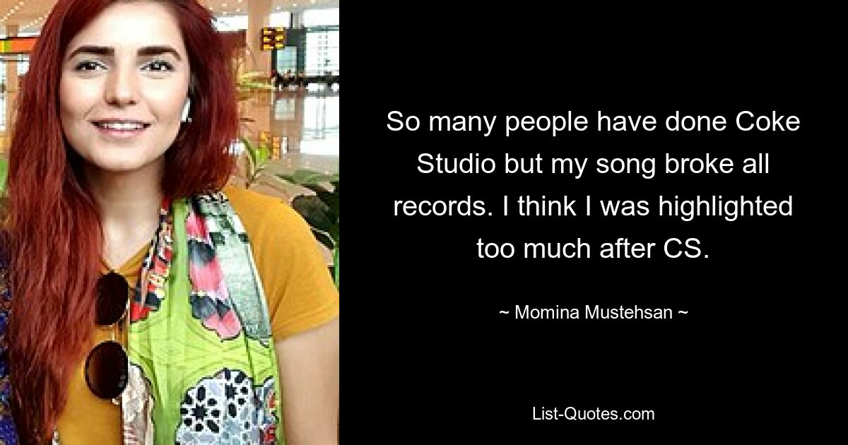 So many people have done Coke Studio but my song broke all records. I think I was highlighted too much after CS. — © Momina Mustehsan