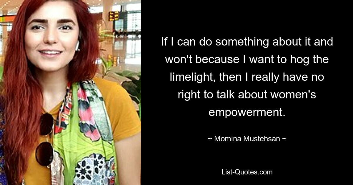 If I can do something about it and won't because I want to hog the limelight, then I really have no right to talk about women's empowerment. — © Momina Mustehsan