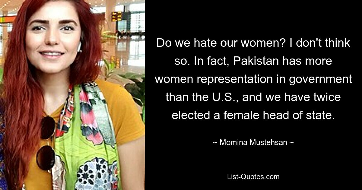 Do we hate our women? I don't think so. In fact, Pakistan has more women representation in government than the U.S., and we have twice elected a female head of state. — © Momina Mustehsan