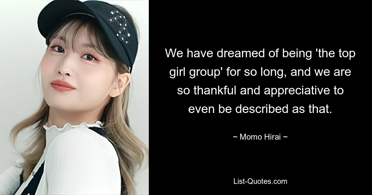 We have dreamed of being 'the top girl group' for so long, and we are so thankful and appreciative to even be described as that. — © Momo Hirai