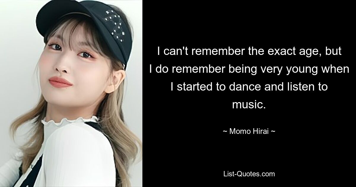 I can't remember the exact age, but I do remember being very young when I started to dance and listen to music. — © Momo Hirai