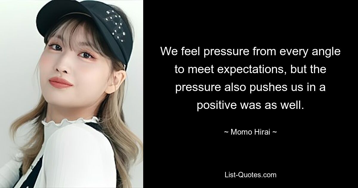 We feel pressure from every angle to meet expectations, but the pressure also pushes us in a positive was as well. — © Momo Hirai