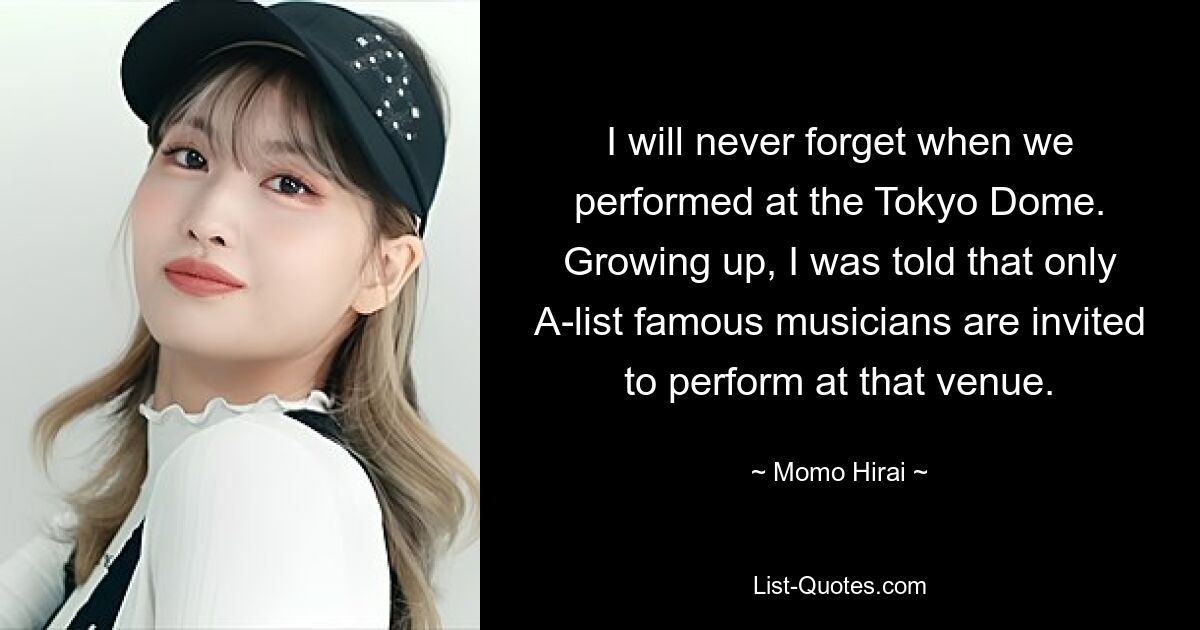 I will never forget when we performed at the Tokyo Dome. Growing up, I was told that only A-list famous musicians are invited to perform at that venue. — © Momo Hirai