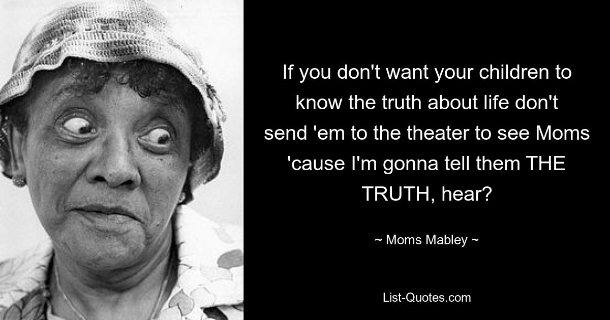 If you don't want your children to know the truth about life don't send 'em to the theater to see Moms 'cause I'm gonna tell them THE TRUTH, hear? — © Moms Mabley