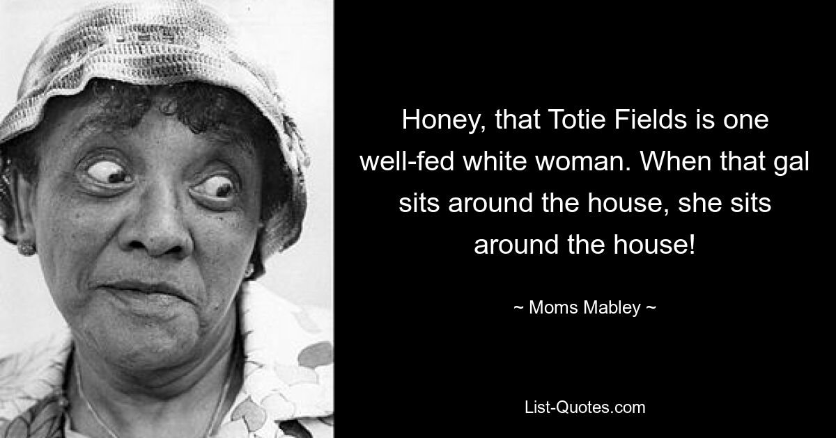 Honey, that Totie Fields is one well-fed white woman. When that gal sits around the house, she sits around the house! — © Moms Mabley