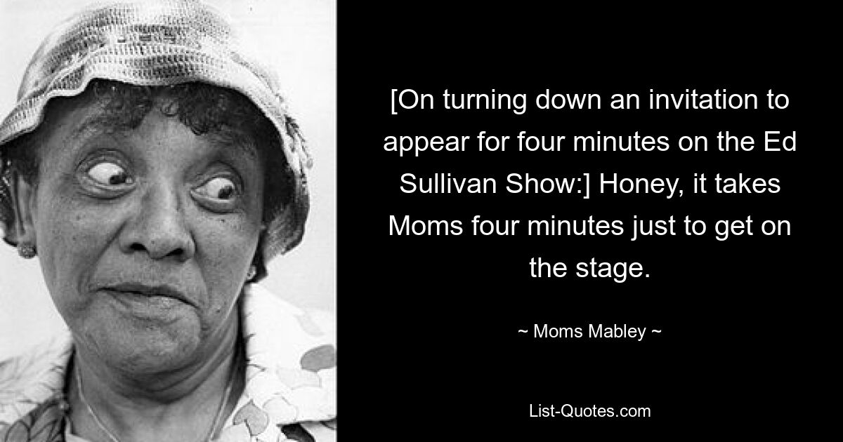 [On turning down an invitation to appear for four minutes on the Ed Sullivan Show:] Honey, it takes Moms four minutes just to get on the stage. — © Moms Mabley