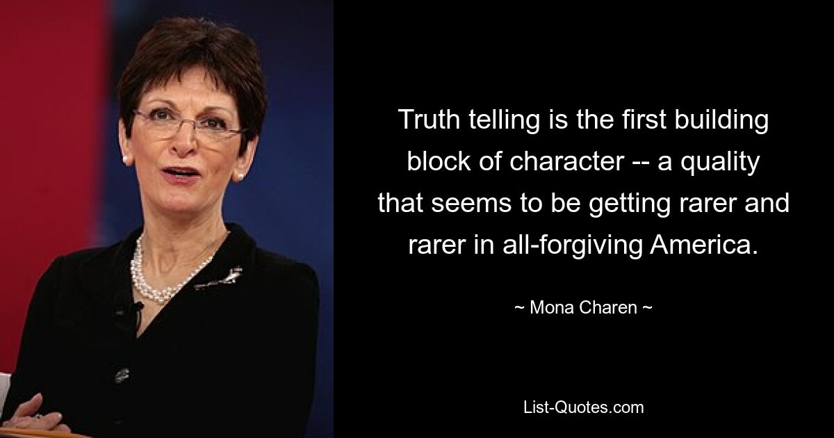 Truth telling is the first building block of character -- a quality that seems to be getting rarer and rarer in all-forgiving America. — © Mona Charen