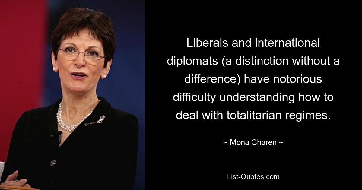 Liberals and international diplomats (a distinction without a difference) have notorious difficulty understanding how to deal with totalitarian regimes. — © Mona Charen